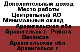 Дополнительный доход › Место работы ­ Центральный АО › Минимальный оклад ­ 20 000 - Архангельская обл., Архангельск г. Работа » Вакансии   . Архангельская обл.,Архангельск г.